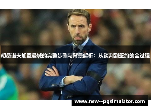 胡桑诺夫加盟曼城的完整步骤与背景解析:从谈判到签约的全过程 胡桑诺夫加盟曼城的完整步骤与背景解析:从谈判到签约的全过程