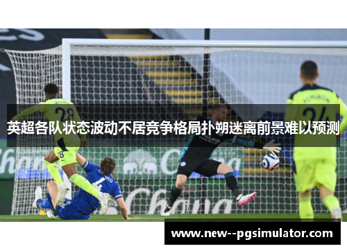 英超各队状态波动不居竞争格局扑朔迷离前景难以预测 英超各队状态波动不居竞争格局扑朔迷离前景难以预测