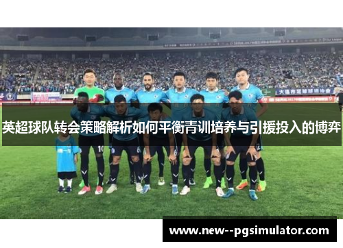 英超球队转会策略解析如何平衡青训培养与引援投入的博弈 英超球队转会策略解析如何平衡青训培养与引援投入的博弈