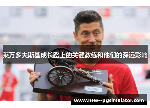 莱万多夫斯基成长路上的关键教练和他们的深远影响 莱万多夫斯基成长路上的关键教练和他们的深远影响