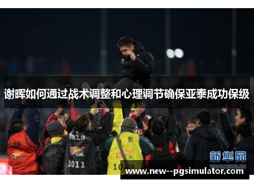 谢晖如何通过战术调整和心理调节确保亚泰成功保级 谢晖如何通过战术调整和心理调节确保亚泰成功保级