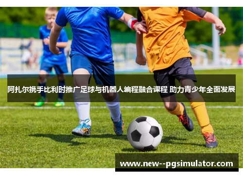 阿扎尔携手比利时推广足球与机器人编程融合课程 助力青少年全面发展