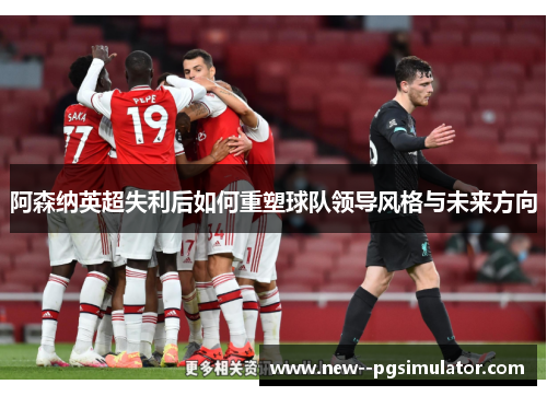 阿森纳英超失利后如何重塑球队领导风格与未来方向