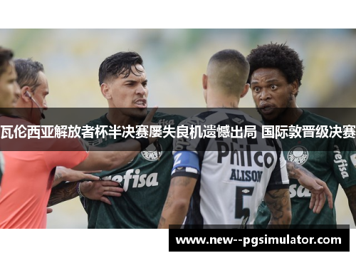 瓦伦西亚解放者杯半决赛屡失良机遗憾出局 国际敦晋级决赛 瓦伦西亚解放者杯半决赛屡失良机遗憾出局 国际敦晋级决赛