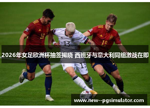 2026年女足欧洲杯抽签揭晓 西班牙与意大利同组激战在即 2026年女足欧洲杯抽签揭晓 西班牙与意大利同组激战在即