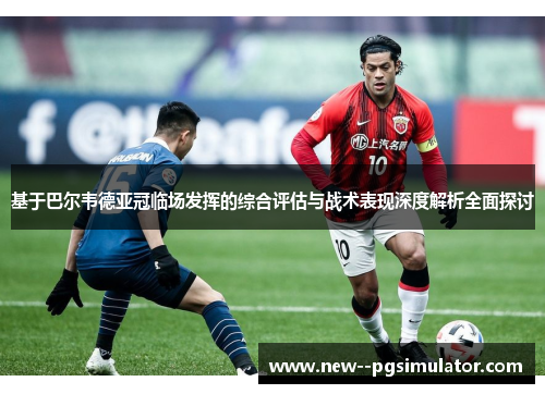 基于巴尔韦德亚冠临场发挥的综合评估与战术表现深度解析全面探讨
