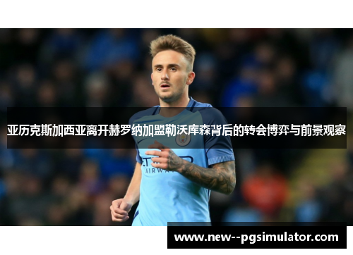 亚历克斯加西亚离开赫罗纳加盟勒沃库森背后的转会博弈与前景观察 亚历克斯加西亚离开赫罗纳加盟勒沃库森背后的转会博弈与前景观察