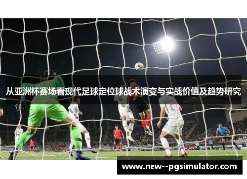 从亚洲杯赛场看现代足球定位球战术演变与实战价值及趋势研究 从亚洲杯赛场看现代足球定位球战术演变与实战价值及趋势研究
