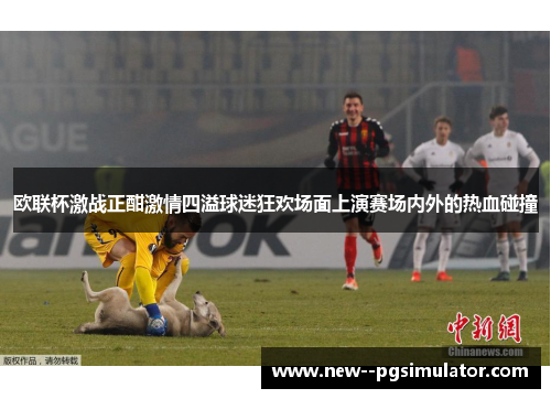 欧联杯激战正酣激情四溢球迷狂欢场面上演赛场内外的热血碰撞